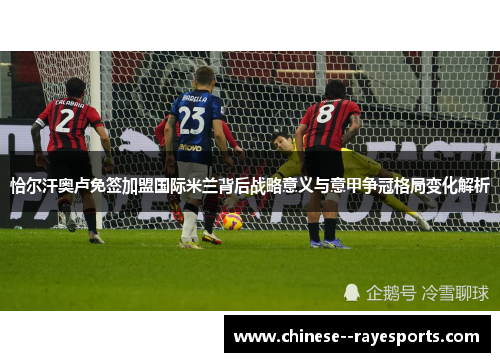 恰尔汗奥卢免签加盟国际米兰背后战略意义与意甲争冠格局变化解析